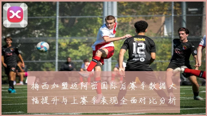 梅西加盟迈阿密国际后赛季数据大幅提升与上赛季表现全面对比分析