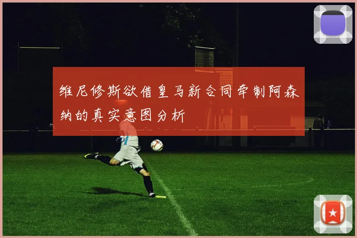 维尼修斯欲借皇马新合同牵制阿森纳的真实意图分析
