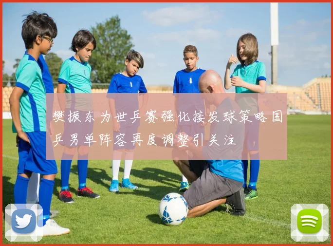 樊振东为世乒赛强化接发球策略国乒男单阵容再度调整引关注