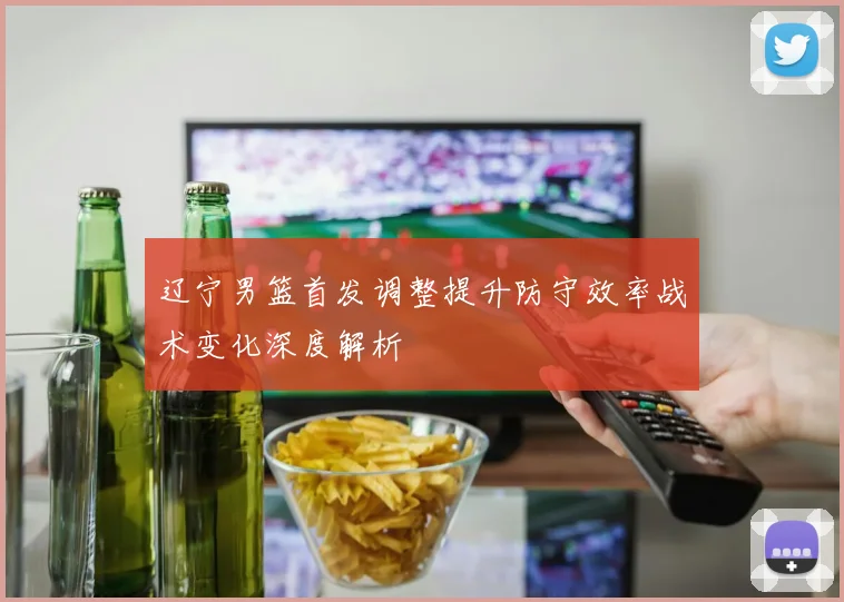 辽宁男篮首发调整提升防守效率战术变化深度解析