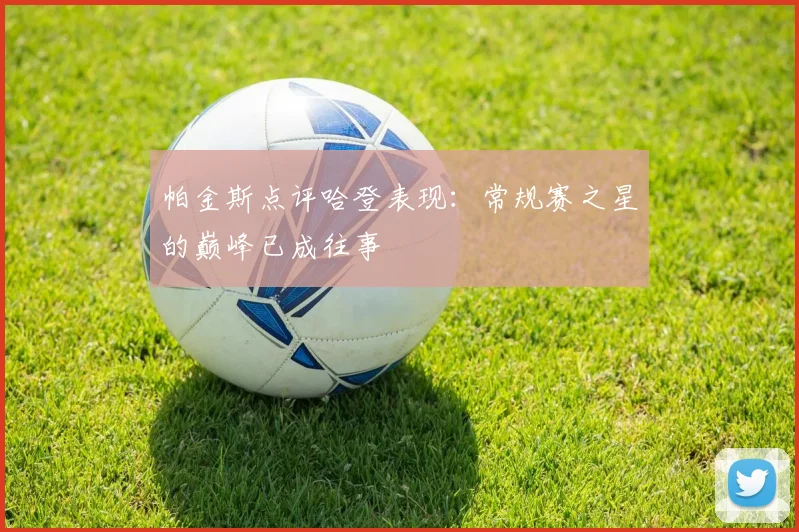 帕金斯点评哈登表现：常规赛之星的巅峰已成往事