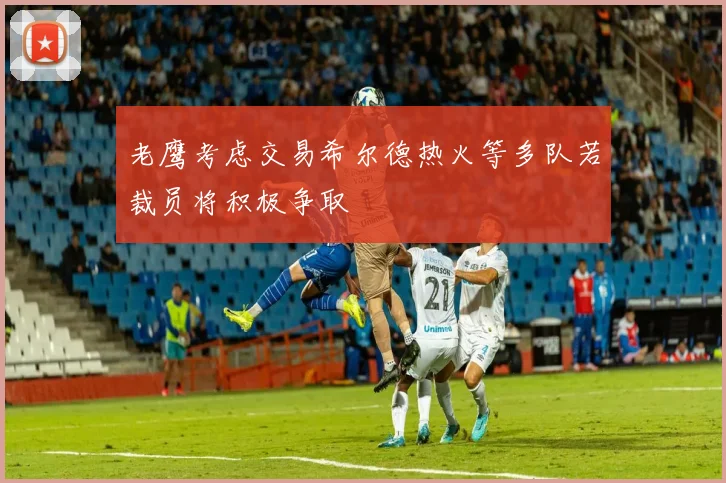 老鹰考虑交易希尔德热火等多队若裁员将积极争取