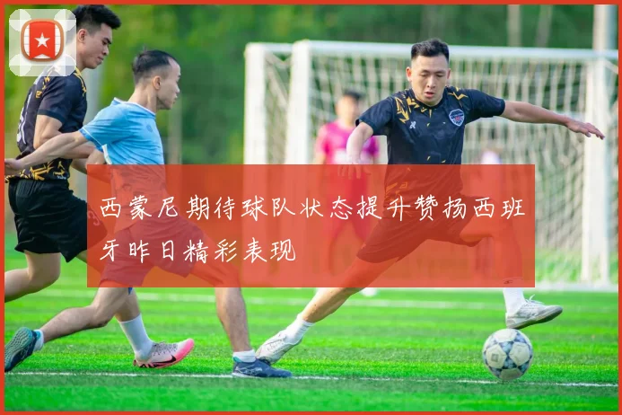 西蒙尼期待球队状态提升赞扬西班牙昨日精彩表现
