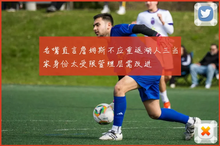 名嘴直言詹姆斯不应重返湖人三当家身份太受限管理层需改进