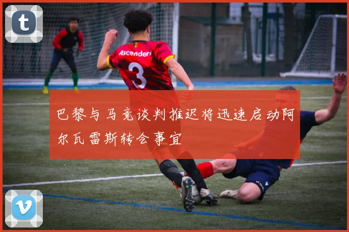 巴黎与马竞谈判推迟将迅速启动阿尔瓦雷斯转会事宜