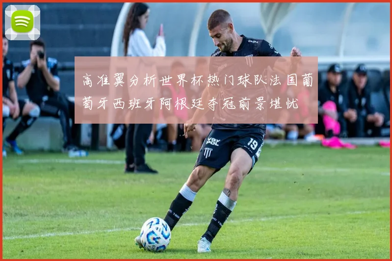 高准翼分析世界杯热门球队法国葡萄牙西班牙阿根廷夺冠前景堪忧