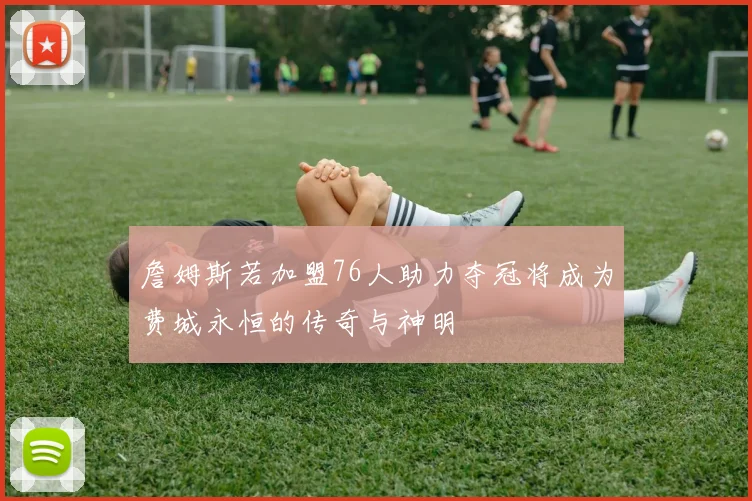 詹姆斯若加盟76人助力夺冠将成为费城永恒的传奇与神明