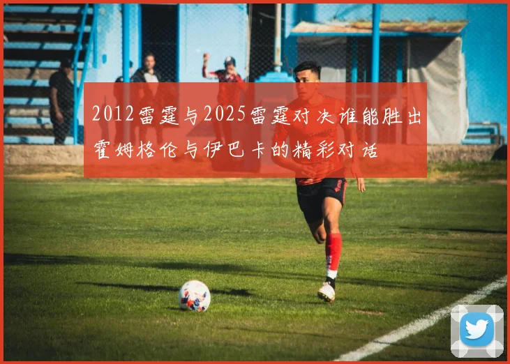 2012雷霆与2025雷霆对决谁能胜出霍姆格伦与伊巴卡的精彩对话