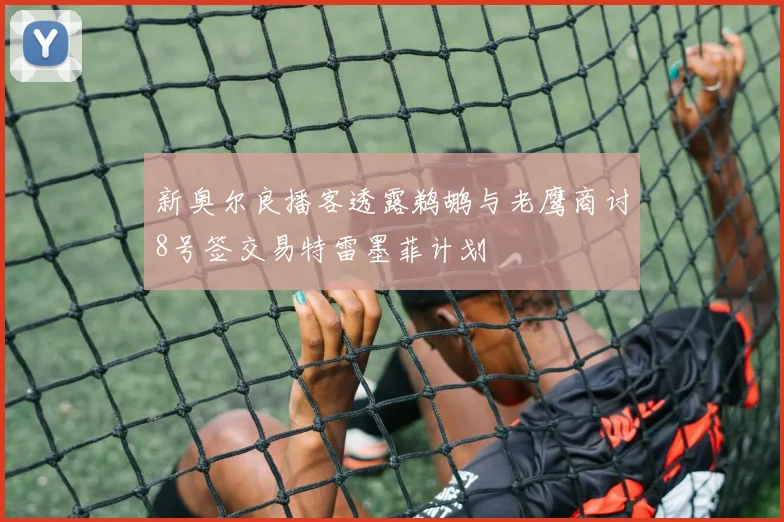 新奥尔良播客透露鹈鹕与老鹰商讨8号签交易特雷墨菲计划