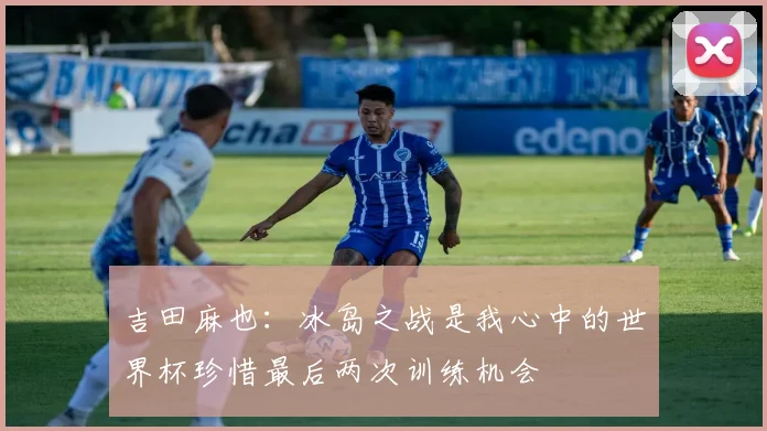 吉田麻也：冰岛之战是我心中的世界杯珍惜最后两次训练机会
