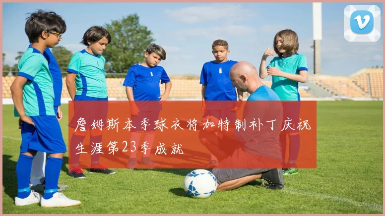 詹姆斯本季球衣将加特制补丁庆祝生涯第23季成就