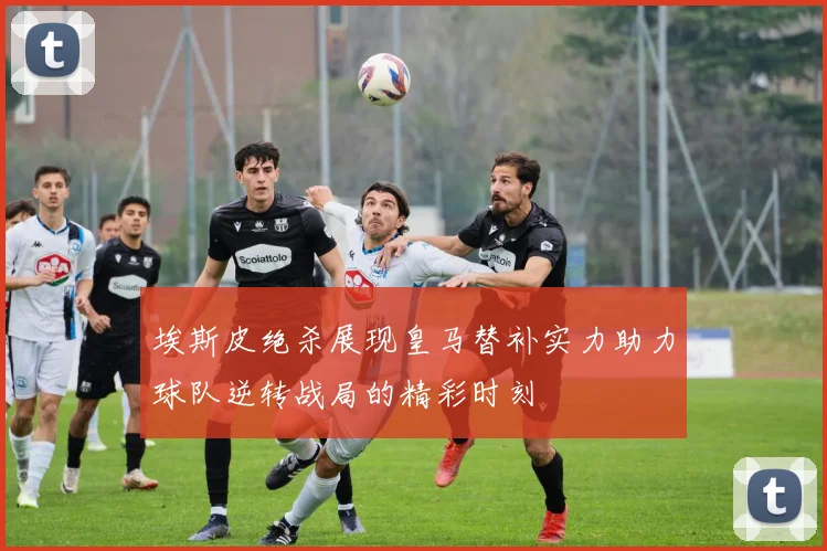 埃斯皮绝杀展现皇马替补实力助力球队逆转战局的精彩时刻