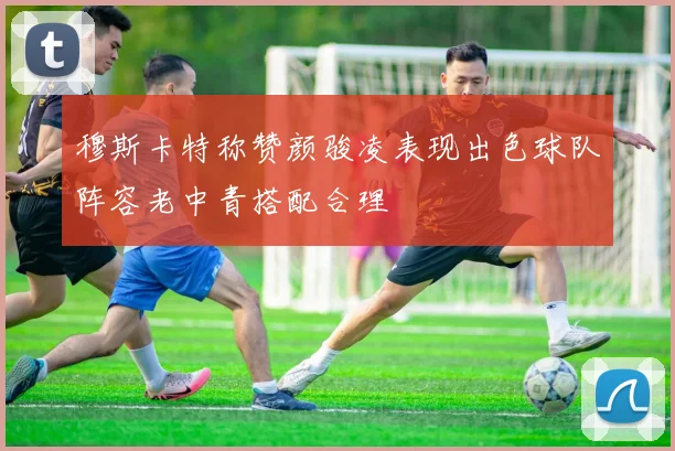 穆斯卡特称赞颜骏凌表现出色球队阵容老中青搭配合理