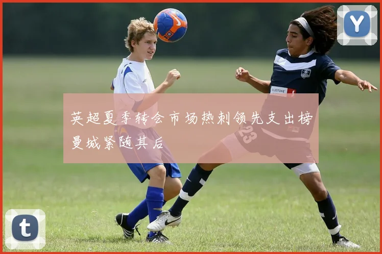英超夏季转会市场热刺领先支出榜曼城紧随其后